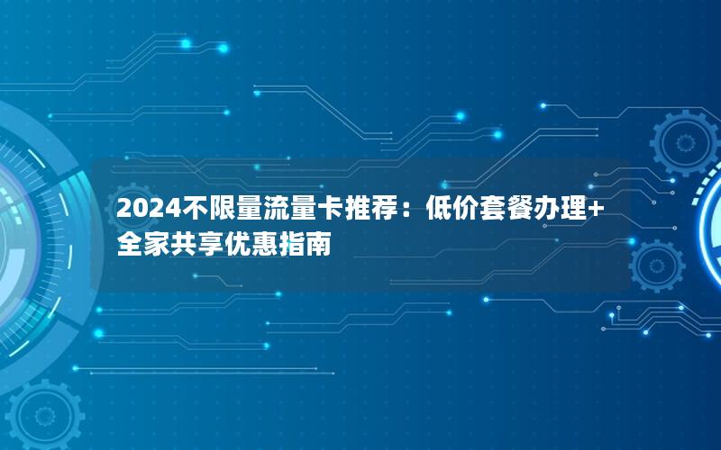 2024不限量流量卡推荐：低价套餐办理+全家共享优惠指南