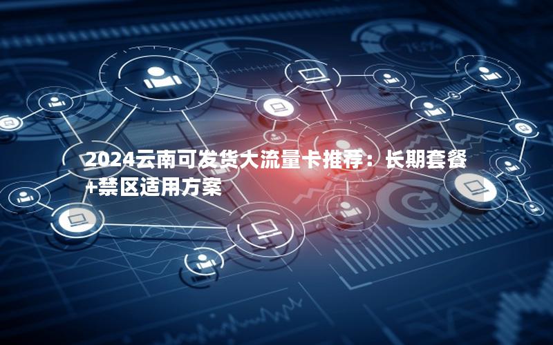 2024云南可发货大流量卡推荐：长期套餐+禁区适用方案