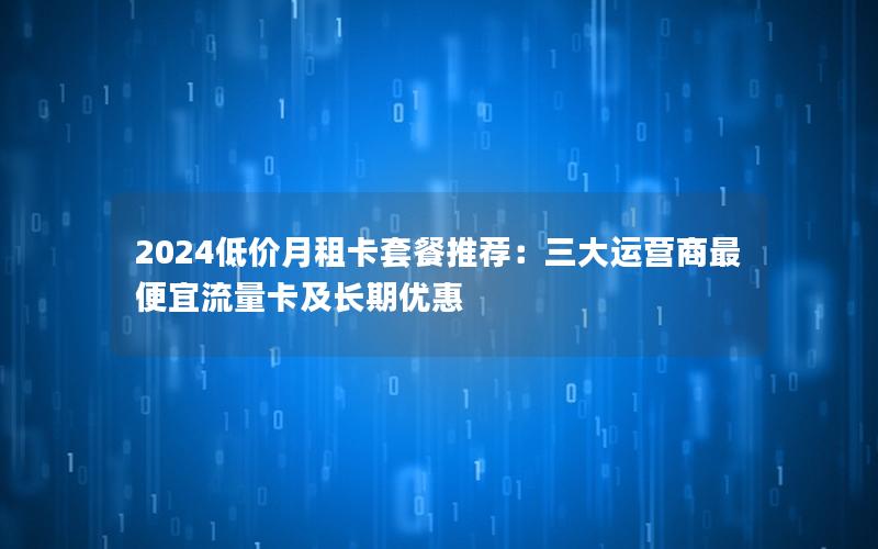 2024低价月租卡套餐推荐：三大运营商最便宜流量卡及长期优惠