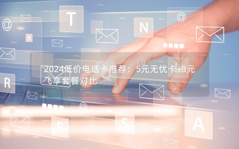 2024低价电话卡推荐：5元无忧卡+8元飞享套餐对比