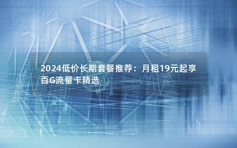 2024低价长期套餐推荐：月租19元起享百G流量卡精选