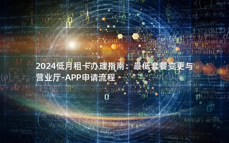 2024低月租卡办理指南：最低套餐变更与营业厅-APP申请流程
