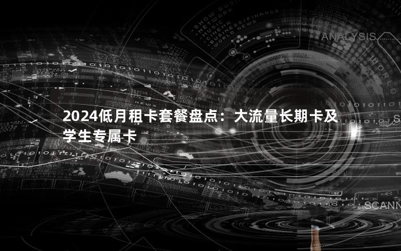 2024低月租卡套餐盘点：大流量长期卡及学生专属卡