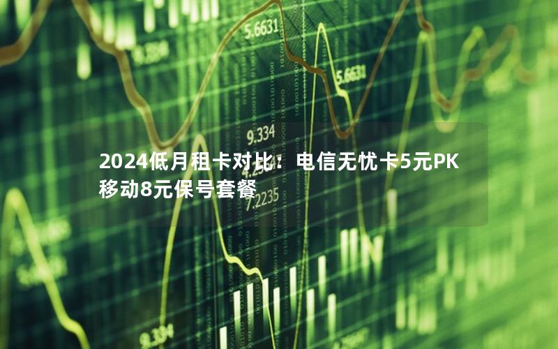 2024低月租卡对比：电信无忧卡5元PK移动8元保号套餐