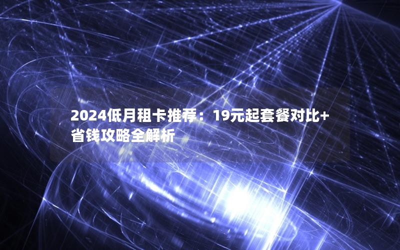 2024低月租卡推荐：19元起套餐对比+省钱攻略全解析