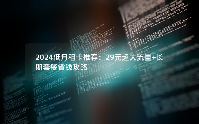 2024低月租卡推荐：29元超大流量+长期套餐省钱攻略