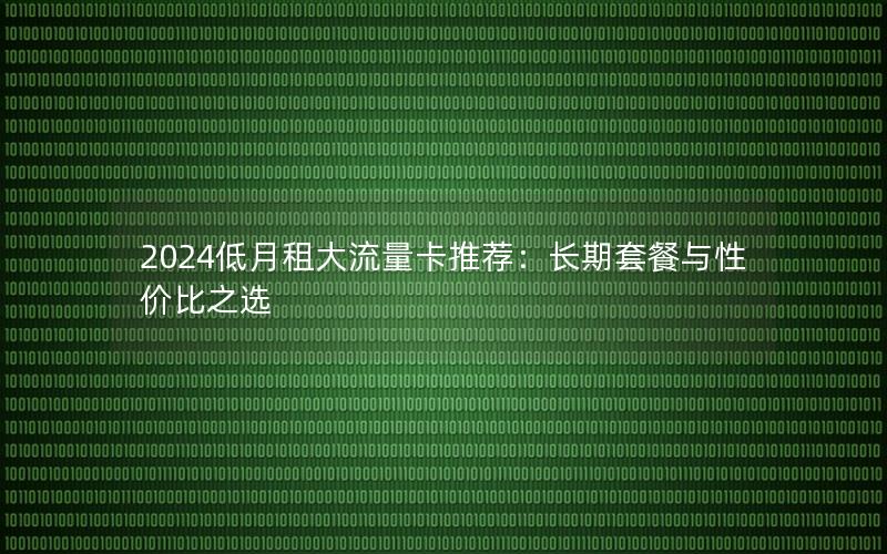 2024低月租大流量卡推荐：长期套餐与性价比之选