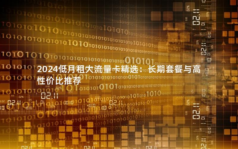 2024低月租大流量卡精选：长期套餐与高性价比推荐
