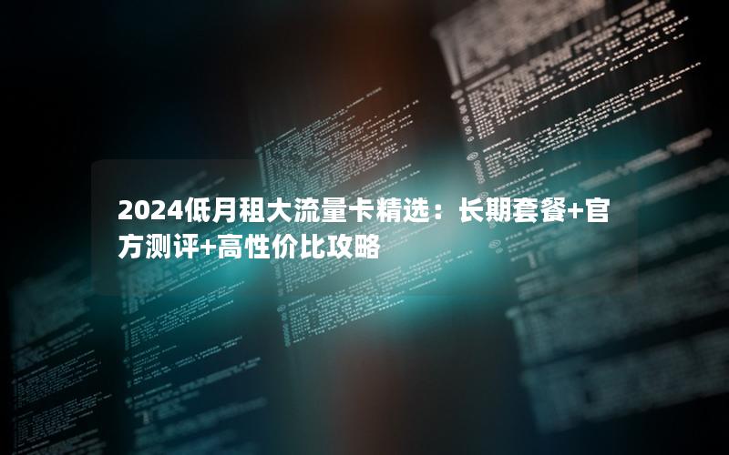 2024低月租大流量卡精选：长期套餐+官方测评+高性价比攻略