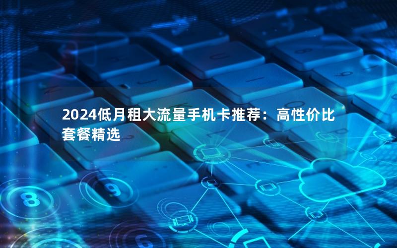 2024低月租大流量手机卡推荐：高性价比套餐精选