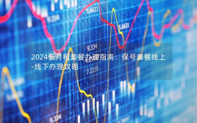 2024低月租套餐办理指南：保号套餐线上-线下办理攻略