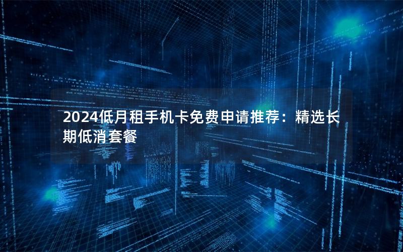 2024低月租手机卡免费申请推荐：精选长期低消套餐