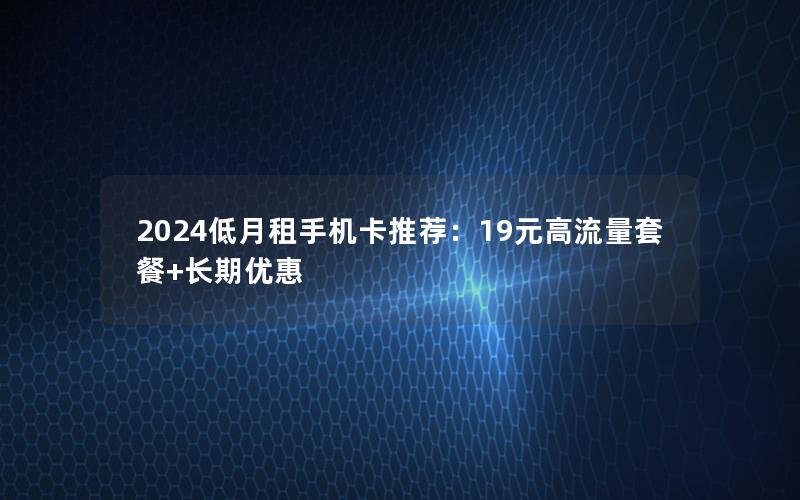 2024低月租手机卡推荐：19元高流量套餐+长期优惠