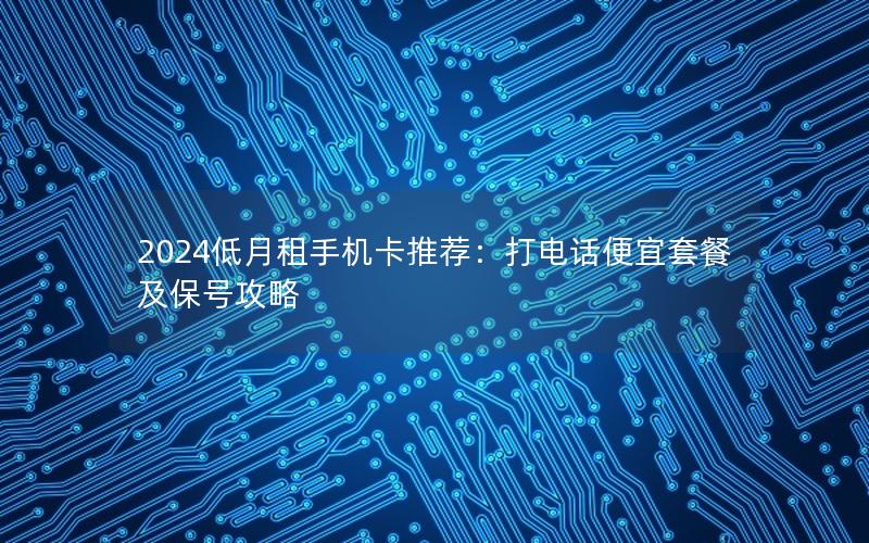2024低月租手机卡推荐：打电话便宜套餐及保号攻略