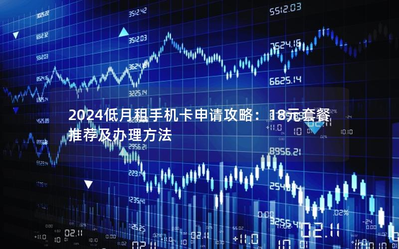 2024低月租手机卡申请攻略：18元套餐推荐及办理方法