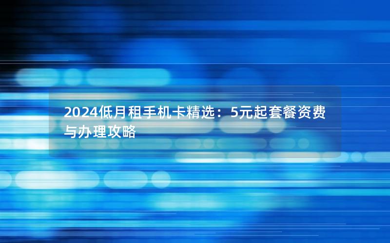 2024低月租手机卡精选：5元起套餐资费与办理攻略