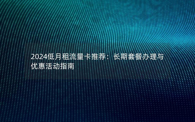 2024低月租流量卡推荐：长期套餐办理与优惠活动指南