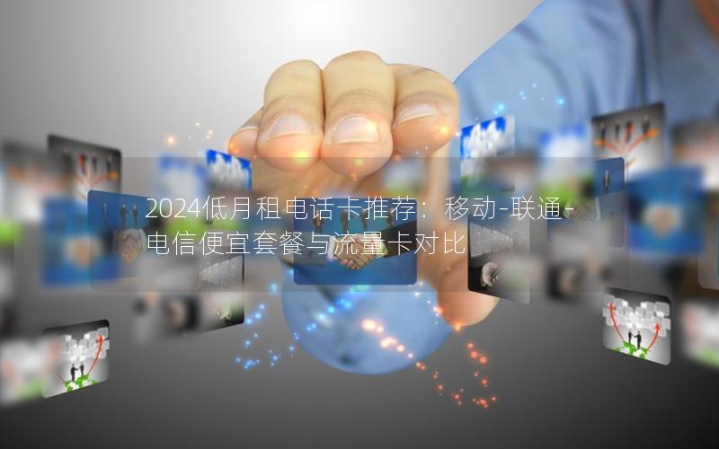 2024低月租电话卡推荐：移动-联通-电信便宜套餐与流量卡对比