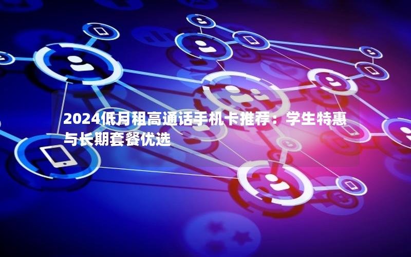 2024低月租高通话手机卡推荐：学生特惠与长期套餐优选