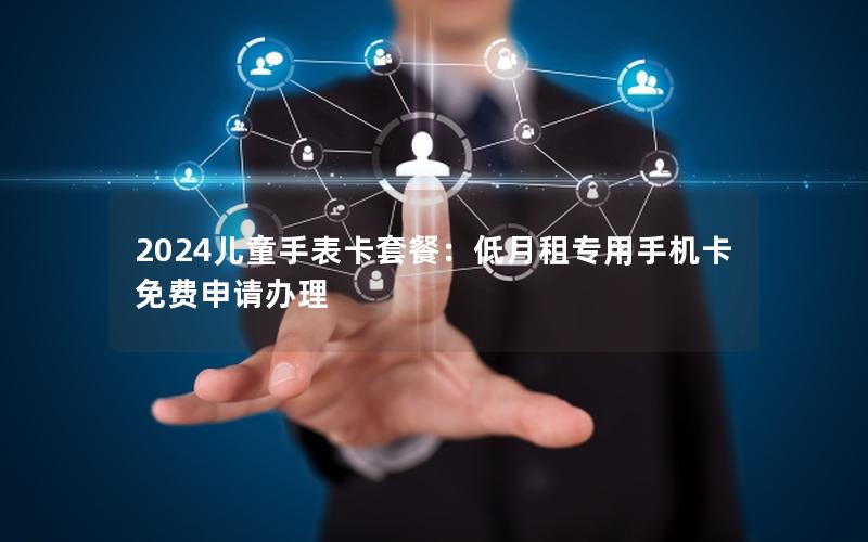 2024儿童手表卡套餐：低月租专用手机卡免费申请办理