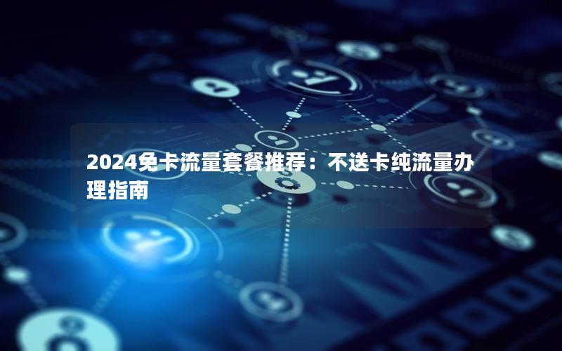 2024免卡流量套餐推荐：不送卡纯流量办理指南