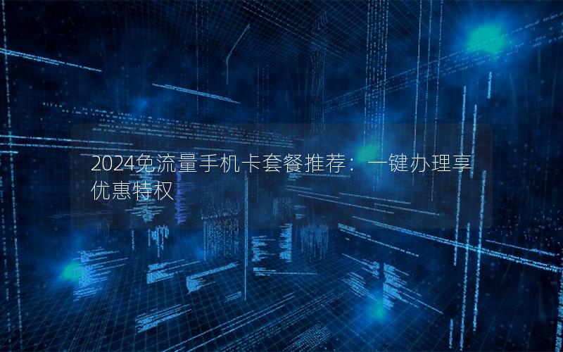 2024免流量手机卡套餐推荐：一键办理享优惠特权