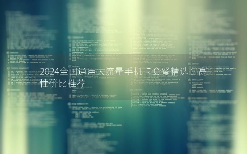 2024全国通用大流量手机卡套餐精选：高性价比推荐