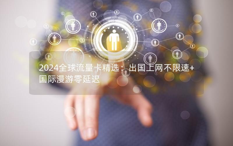 2024全球流量卡精选：出国上网不限速+国际漫游零延迟
