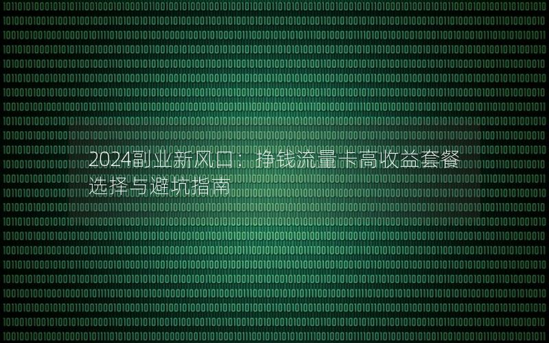 2024副业新风口：挣钱流量卡高收益套餐选择与避坑指南