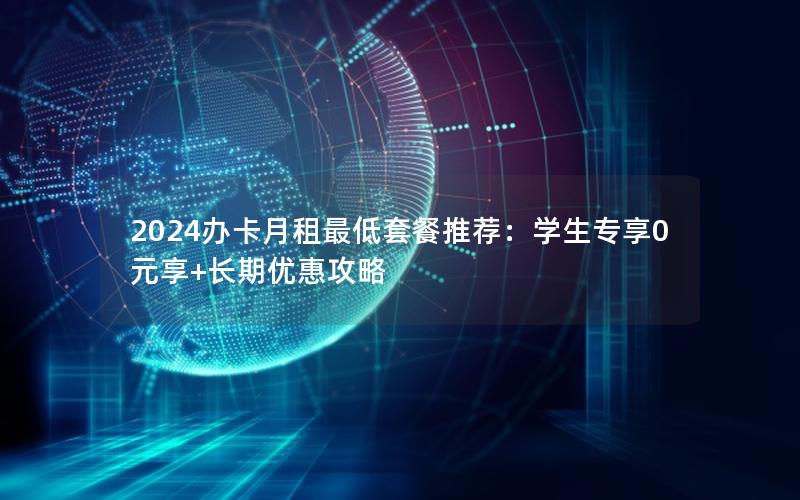 2024办卡月租最低套餐推荐：学生专享0元享+长期优惠攻略