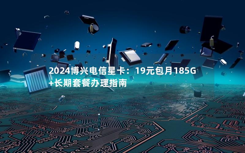 2024博兴电信星卡：19元包月185G+长期套餐办理指南
