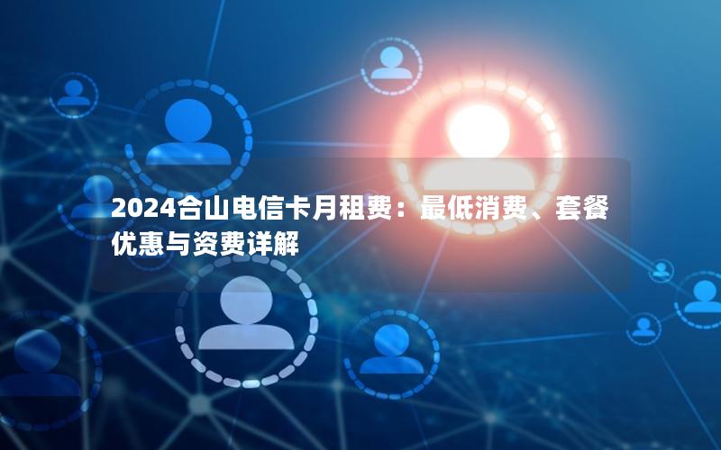2024合山电信卡月租费：最低消费、套餐优惠与资费详解