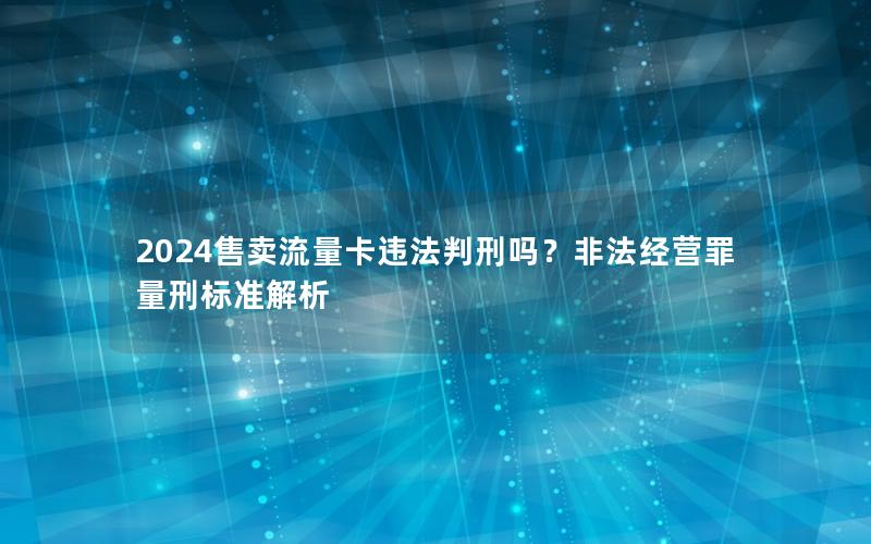 2024售卖流量卡违法判刑吗？非法经营罪量刑标准解析