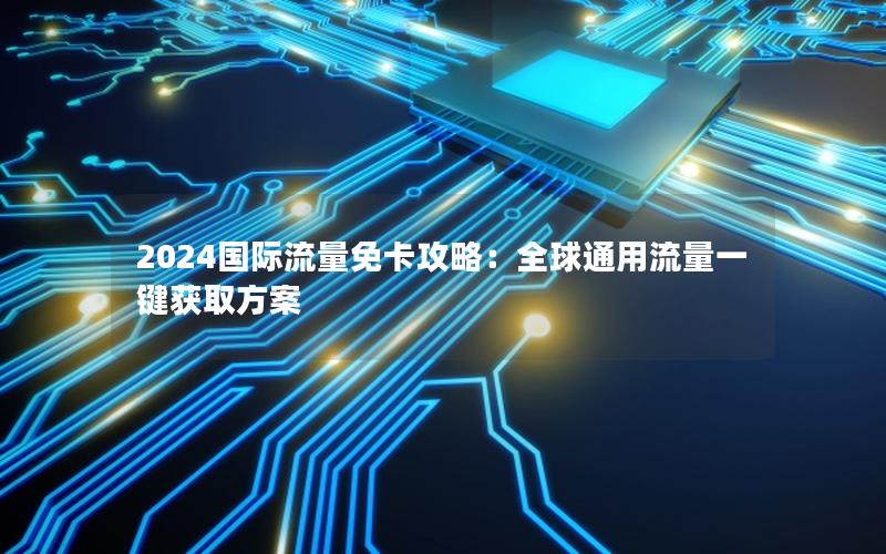 2024国际流量免卡攻略：全球通用流量一键获取方案