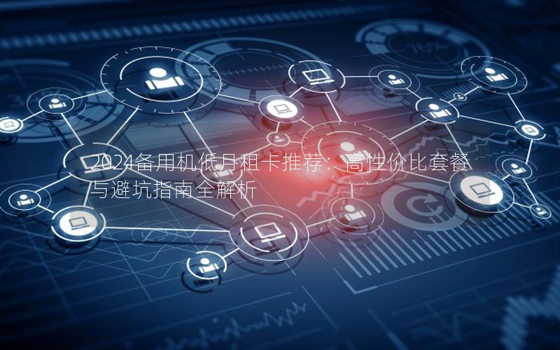 2024备用机低月租卡推荐：高性价比套餐与避坑指南全解析