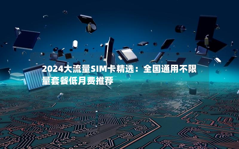 2024大流量SIM卡精选：全国通用不限量套餐低月费推荐