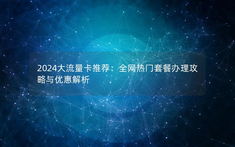 2024大流量卡推荐：全网热门套餐办理攻略与优惠解析