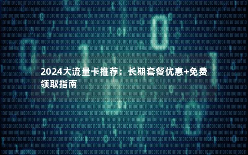2024大流量卡推荐：长期套餐优惠+免费领取指南