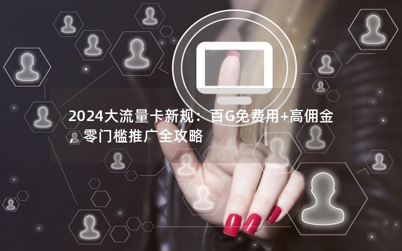 2024大流量卡新规：百G免费用+高佣金，零门槛推广全攻略