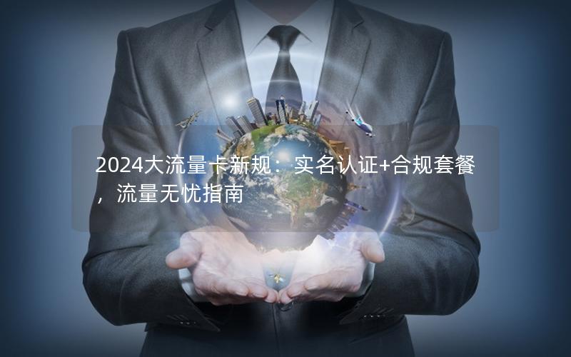 2024大流量卡新规：实名认证+合规套餐，流量无忧指南
