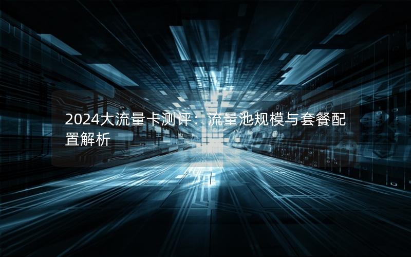 2024大流量卡测评：流量池规模与套餐配置解析
