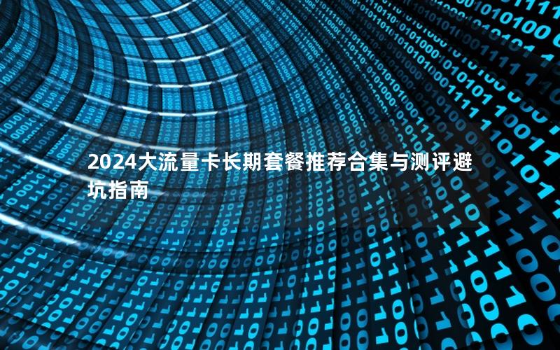 2024大流量卡长期套餐推荐合集与测评避坑指南