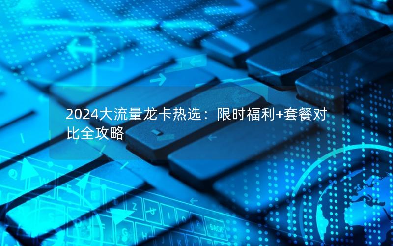 2024大流量龙卡热选：限时福利+套餐对比全攻略