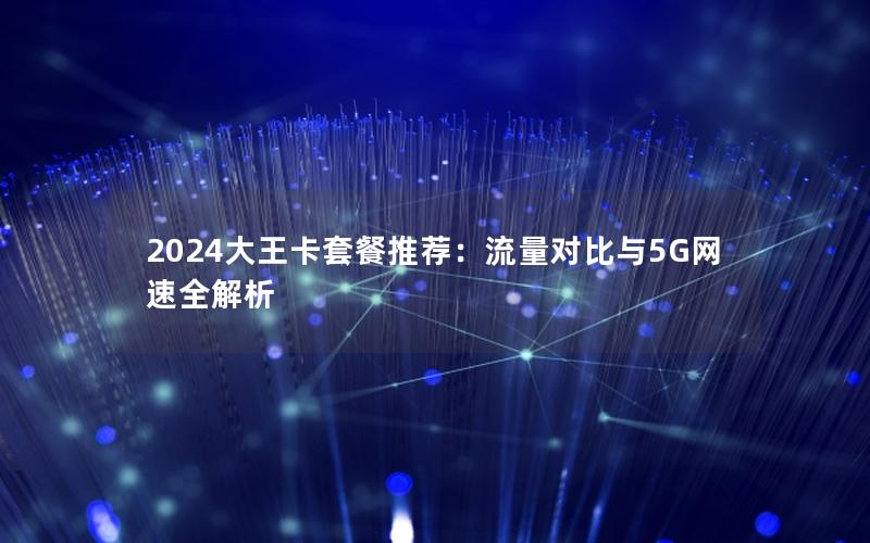 2024大王卡套餐推荐：流量对比与5G网速全解析