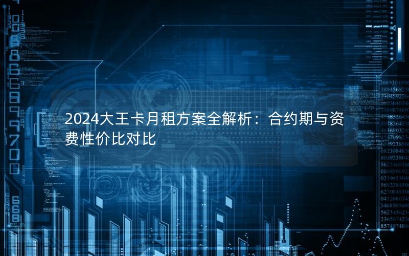 2024大王卡月租方案全解析：合约期与资费性价比对比