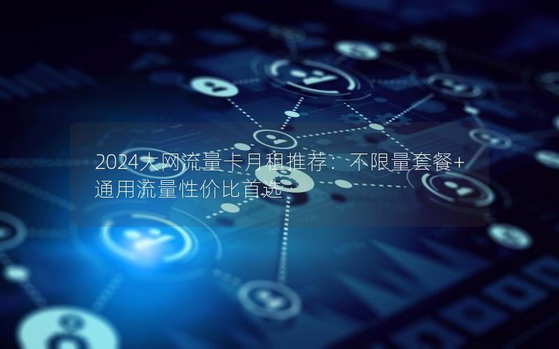 2024大网流量卡月租推荐：不限量套餐+通用流量性价比首选