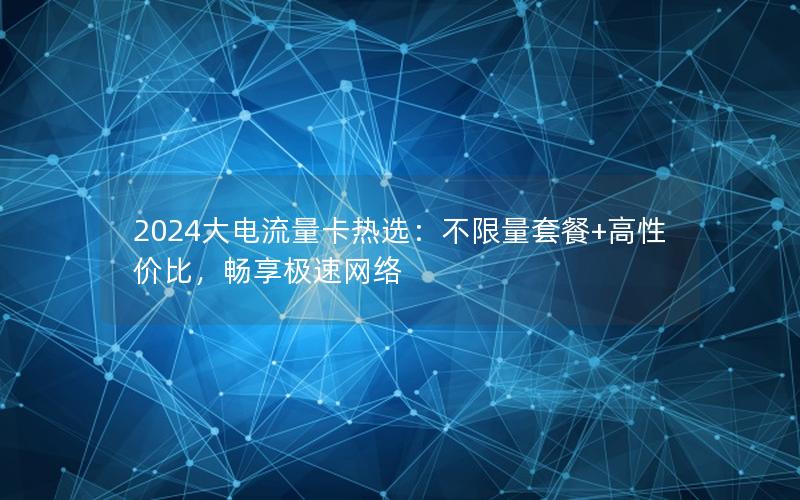 2024大电流量卡热选：不限量套餐+高性价比，畅享极速网络