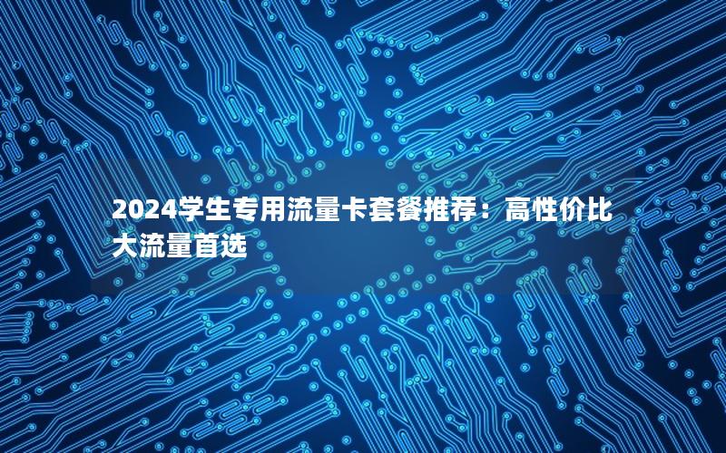2024学生专用流量卡套餐推荐：高性价比大流量首选