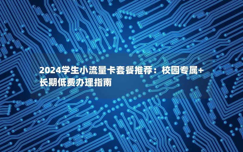 2024学生小流量卡套餐推荐：校园专属+长期低费办理指南