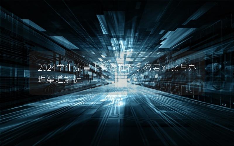 2024学生流量卡套餐推荐：资费对比与办理渠道解析